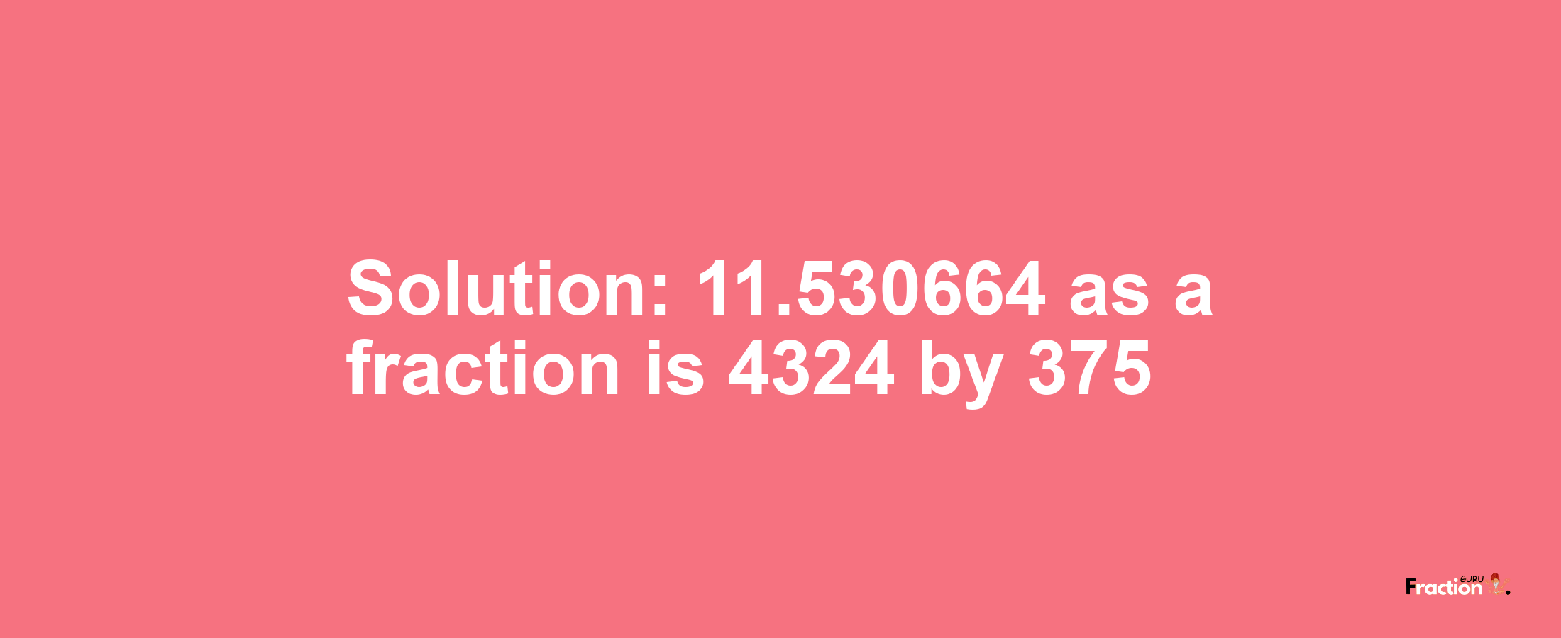 Solution:11.530664 as a fraction is 4324/375